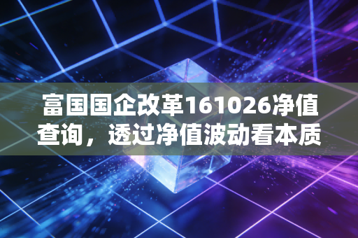 富国国企改革161026净值查询,透过净值波动看本质,聊聊国企改革基金的长跑耐力与投资心法