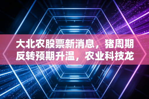 大北农股票新消息，猪周期反转预期升温，农业科技龙头能否迎来戴维斯双击？
