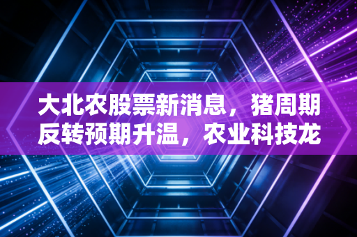 大北农股票新消息，猪周期反转预期升温，农业科技龙头能否迎来戴维斯双击？