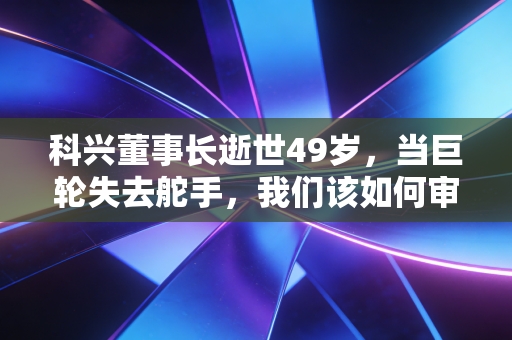 科兴董事长逝世49岁，当巨轮失去舵手，我们该如何审视财富与生命的重量？