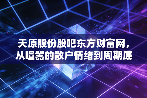 天原股份股吧东方财富网，从喧嚣的散户情绪到周期底部的价值博弈