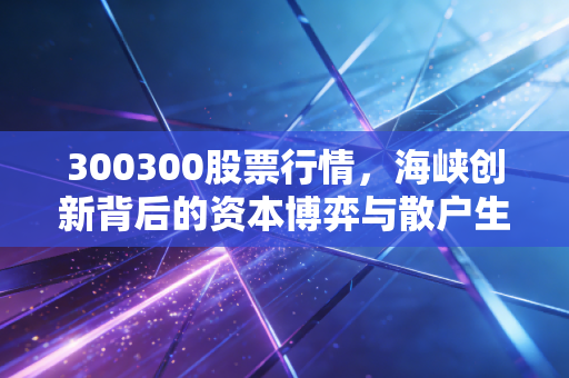 300300股票行情，海峡创新背后的资本博弈与散户生存实录