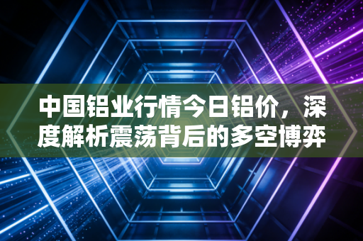中国铝业行情今日铝价，深度解析震荡背后的多空博弈与生活感知