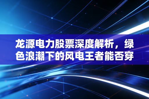 龙源电力股票深度解析,绿色浪潮下的风电王者能否穿越周期?