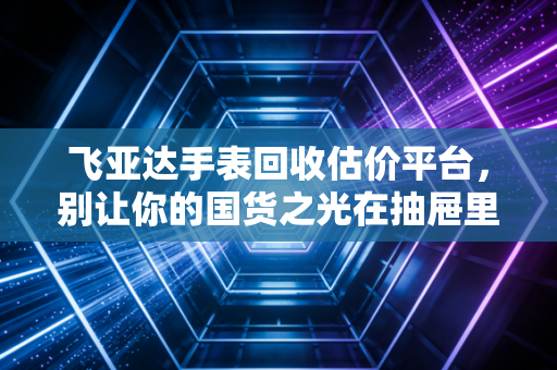 飞亚达手表回收估价平台，别让你的国货之光在抽屉里吃灰，教你如何理性变现