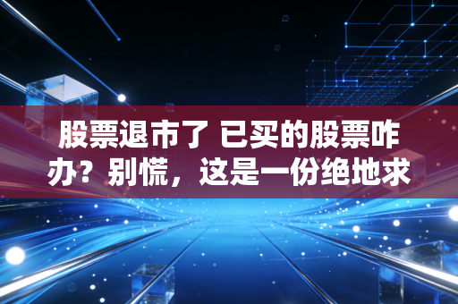 股票退市了 已买的股票咋办?别慌,这是一份绝地求生的避坑与自救指南