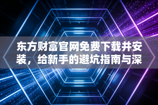 东方财富官网免费下载并安装，给新手的避坑指南与深度评测
