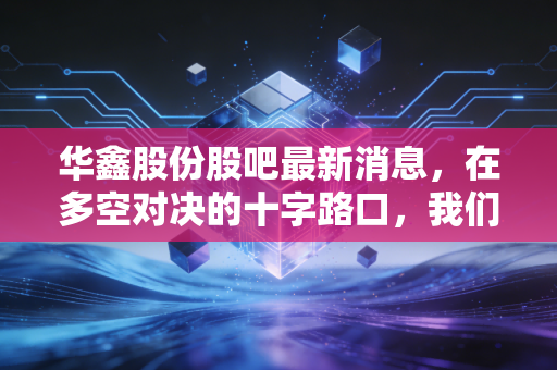 华鑫股份股吧最新消息，在多空对决的十字路口，我们该如何读懂这只金融小票？