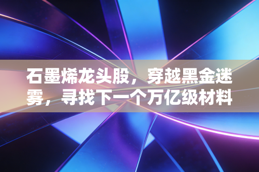 石墨烯龙头股，穿越黑金迷雾，寻找下一个万亿级材料革命的领航者