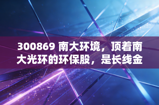 300869 南大环境，顶着南大光环的环保股，是长线金矿还是短线过客？