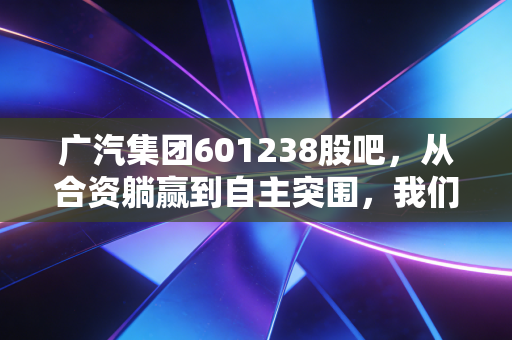 广汽集团601238股吧，从合资躺赢到自主突围，我们在焦虑什么？