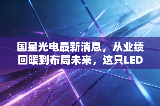 国星光电最新消息，从业绩回暖到布局未来，这只LED老将还能不能打？