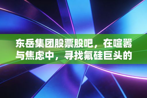 东岳集团股票股吧，在喧嚣与焦虑中，寻找氟硅巨头的真实价值