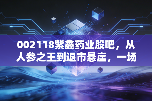 002118紫鑫药业股吧，从人参之王到退市悬崖，一场散户投资者的悲情独角戏