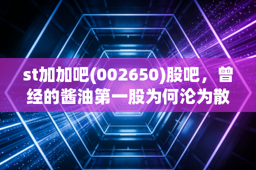 st加加吧(002650)股吧,曾经的酱油第一股为何沦为散户的伤心地?聊聊我眼里的ST加加与投资反思