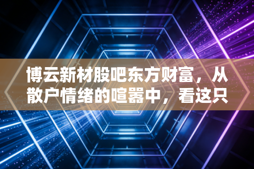 博云新材股吧东方财富，从散户情绪的喧嚣中，看这只刹车巨头的慢牛逻辑