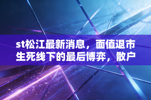 st松江最新消息，面值退市生死线下的最后博弈，散户该走还是该留？