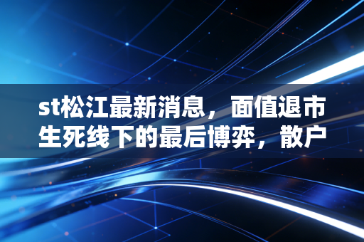 st松江最新消息，面值退市生死线下的最后博弈，散户该走还是该留？