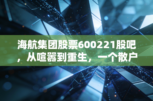 海航集团股票600221股吧,从喧嚣到重生,一个散户眼中的凤凰涅槃实录