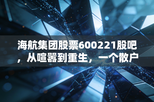 海航集团股票600221股吧,从喧嚣到重生,一个散户眼中的凤凰涅槃实录