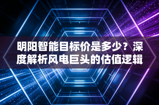明阳智能目标价是多少？深度解析风电巨头的估值逻辑与未来潜力