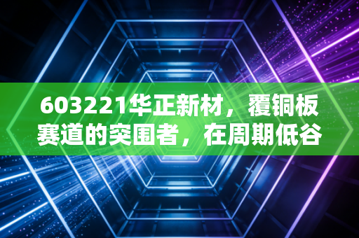 603221华正新材，覆铜板赛道的突围者，在周期低谷中寻找AI与新能源的破局点
