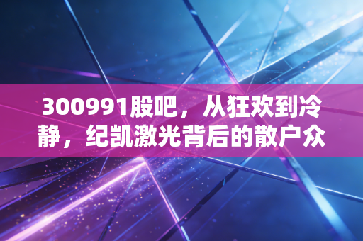 300991股吧，从狂欢到冷静，纪凯激光背后的散户众生相与赛道博弈