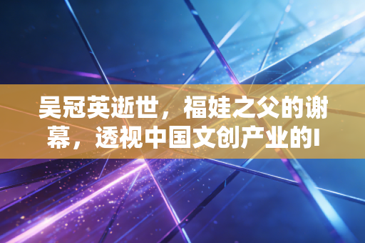 吴冠英逝世，福娃之父的谢幕，透视中国文创产业的IP变现与资产定价逻辑