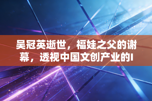 吴冠英逝世，福娃之父的谢幕，透视中国文创产业的IP变现与资产定价逻辑