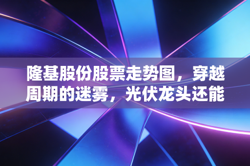 隆基股份股票走势图，穿越周期的迷雾，光伏龙头还能重回巅峰吗？