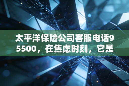 太平洋保险公司客服电话95500,在焦虑时刻,它是你保单背后的定心丸