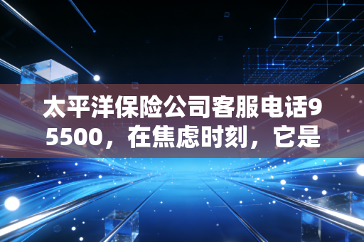 太平洋保险公司客服电话95500,在焦虑时刻,它是你保单背后的定心丸