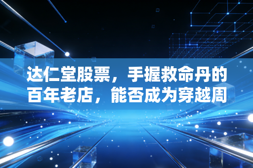 达仁堂股票,手握救命丹的百年老店,能否成为穿越周期的养老压舱石?