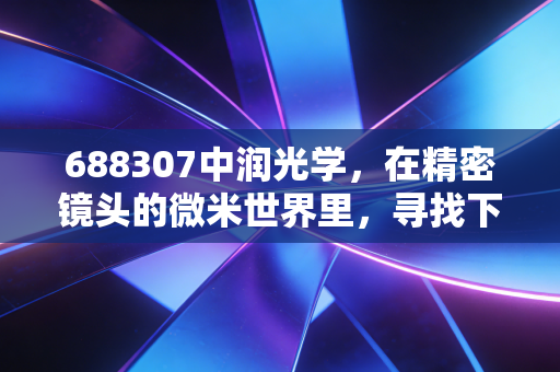 688307中润光学，在精密镜头的微米世界里，寻找下一个视界的突破口
