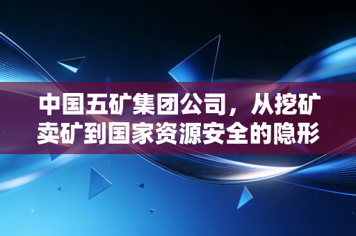 中国五矿集团公司,从挖矿卖矿到国家资源安全的隐形守护者