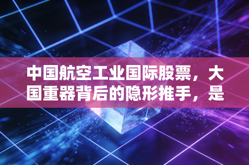 中国航空工业国际股票，大国重器背后的隐形推手，是价值洼地还是资本迷局？