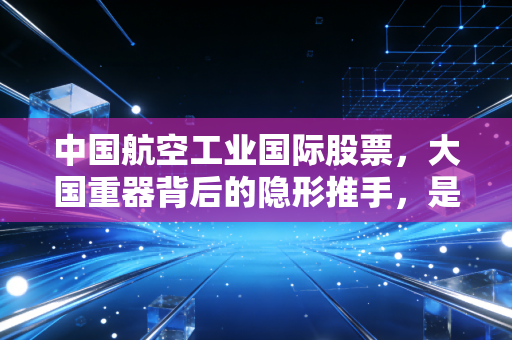 中国航空工业国际股票，大国重器背后的隐形推手，是价值洼地还是资本迷局？
