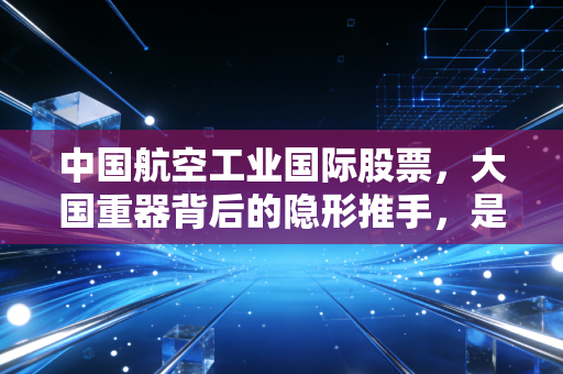 中国航空工业国际股票，大国重器背后的隐形推手，是价值洼地还是资本迷局？