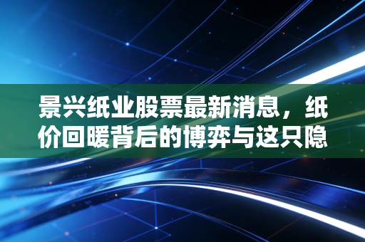 景兴纸业股票最新消息,纸价回暖背后的博弈与这只隐形冠军的真实价值