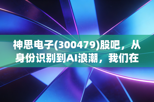 神思电子(300479)股吧，从身份识别到AI浪潮，我们在焦虑什么？