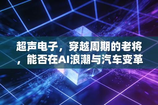 超声电子，穿越周期的老将，能否在AI浪潮与汽车变革中焕发新生？