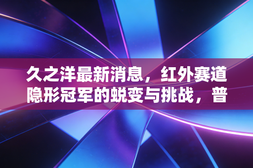 久之洋最新消息，红外赛道隐形冠军的蜕变与挑战，普通投资者该如何看懂这只军工股？