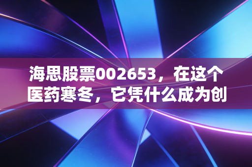 海思股票002653，在这个医药寒冬，它凭什么成为创新药领域的逆袭者？