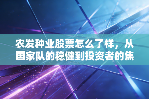 农发种业股票怎么了样，从国家队的稳健到投资者的焦虑，这只种业龙头还能种出金豆豆吗？