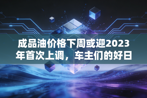 成品油价格下周或迎2023年首次上调，车主们的好日子要到头了？