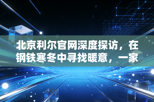 北京利尔官网深度探访，在钢铁寒冬中寻找暖意，一家耐材巨头的长期主义突围