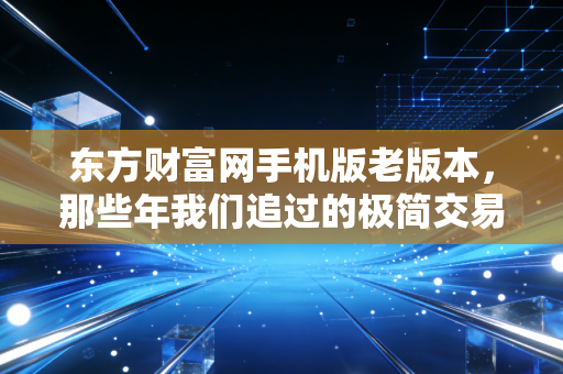 东方财富网手机版老版本，那些年我们追过的极简交易体验，为何成了回不去的情怀？