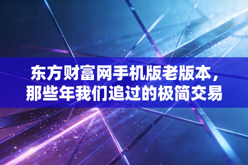 东方财富网手机版老版本，那些年我们追过的极简交易体验，为何成了回不去的情怀？