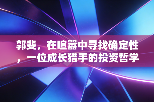 郭斐，在喧嚣中寻找确定性，一位成长猎手的投资哲学与人性思考