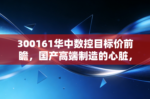 300161华中数控目标价前瞻，国产高端制造的心脏，到底值多少溢价？